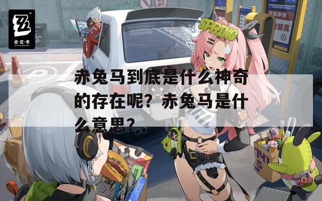 赤兔马到底是什么神奇的存在呢？赤兔马是什么意思？