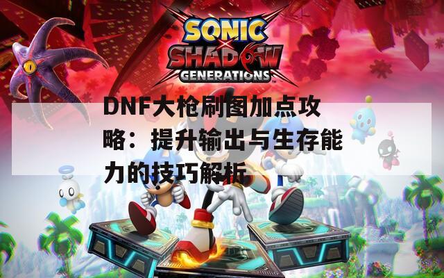 DNF大枪刷图加点攻略：提升输出与生存能力的技巧解析