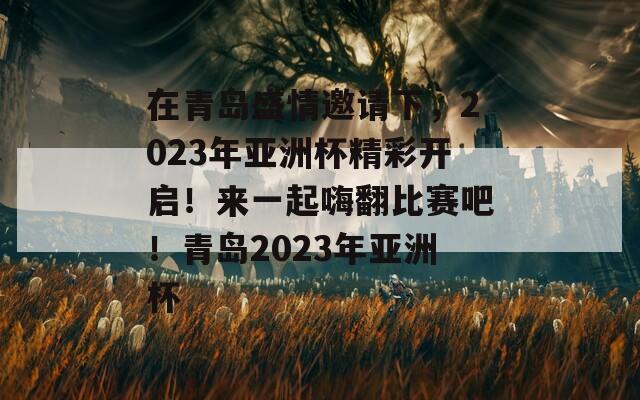 在青岛盛情邀请下，2023年亚洲杯精彩开启！来一起嗨翻比赛吧！青岛2023年亚洲杯