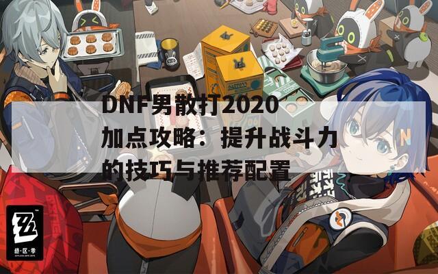 DNF男散打2020加点攻略：提升战斗力的技巧与推荐配置