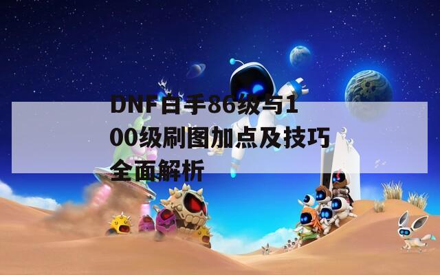 DNF白手86级与100级刷图加点及技巧全面解析