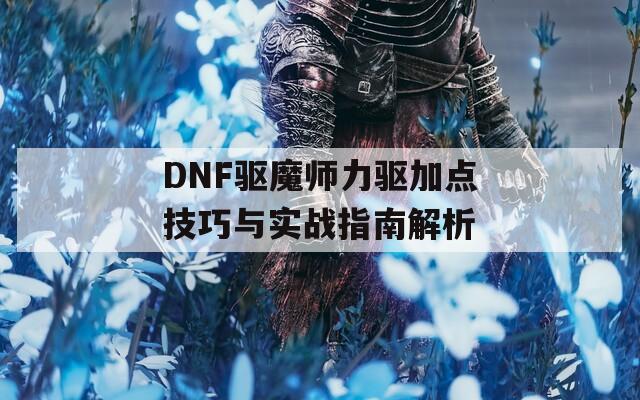 DNF驱魔师力驱加点技巧与实战指南解析