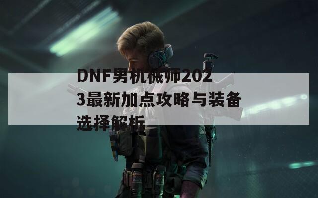 DNF男机械师2023最新加点攻略与装备选择解析