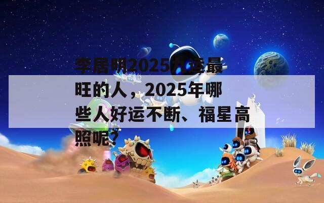 李居明2025九运最旺的人，2025年哪些人好运不断、福星高照呢？