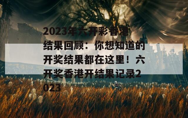 2023年六开彩香港结果回顾：你想知道的开奖结果都在这里！六开奖香港开结果记录2023