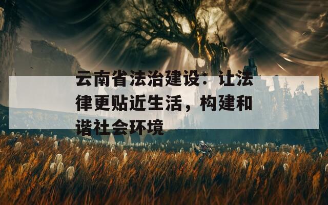 云南省法治建设：让法律更贴近生活，构建和谐社会环境