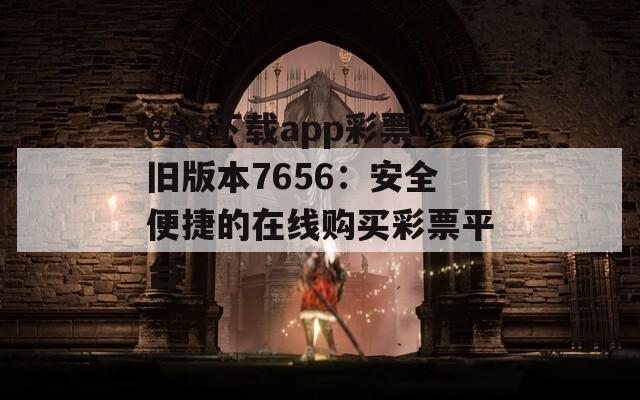 656下载app彩票旧版本7656：安全便捷的在线购买彩票平台