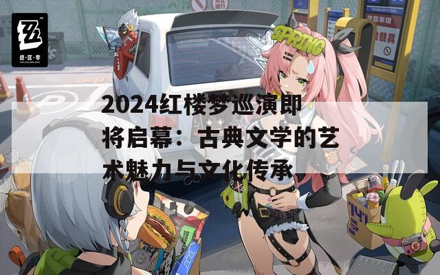 2024红楼梦巡演即将启幕：古典文学的艺术魅力与文化传承