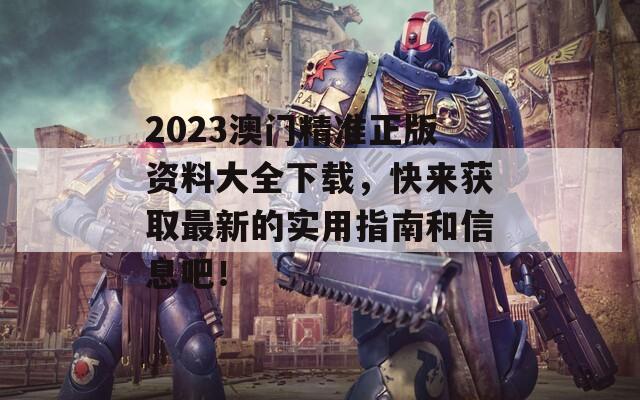 2023澳门精准正版资料大全下载，快来获取最新的实用指南和信息吧！