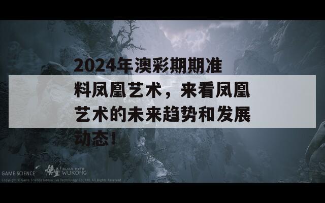 2024年澳彩期期准料凤凰艺术，来看凤凰艺术的未来趋势和发展动态！