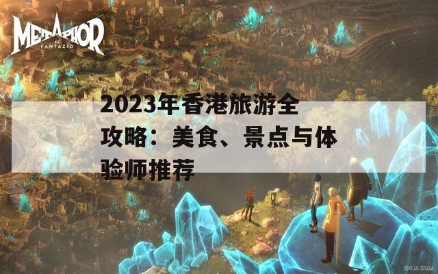 2023年香港旅游全攻略：美食、景点与体验师推荐