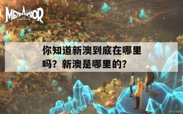 你知道新澳到底在哪里吗？新澳是哪里的？