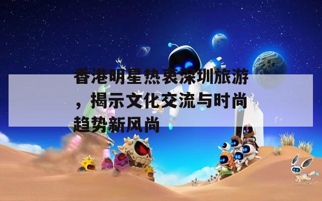 香港明星热衷深圳旅游，揭示文化交流与时尚趋势新风尚