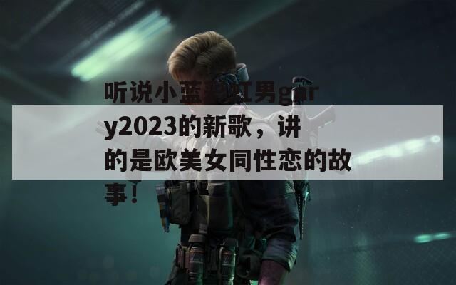 听说小蓝彩虹男gary2023的新歌，讲的是欧美女同性恋的故事！