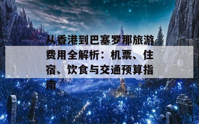 从香港到巴塞罗那旅游费用全解析：机票、住宿、饮食与交通预算指南