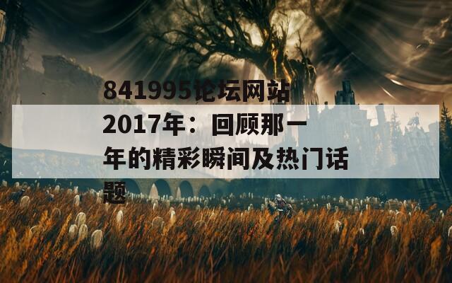 841995论坛网站2017年：回顾那一年的精彩瞬间及热门话题