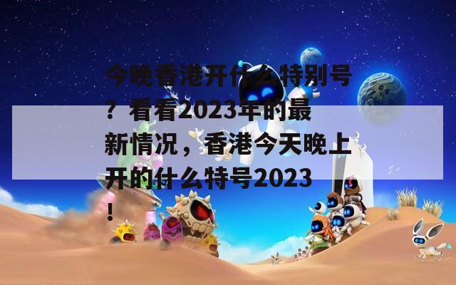 今晚香港开什么特别号？看看2023年的最新情况，香港今天晚上开的什么特号2023！