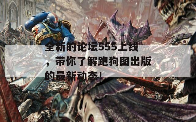 全新的论坛555上线，带你了解跑狗图出版的最新动态！