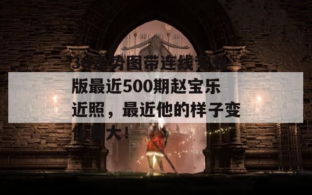 3d走势图带连线专业版最近500期赵宝乐近照，最近他的样子变化真大！