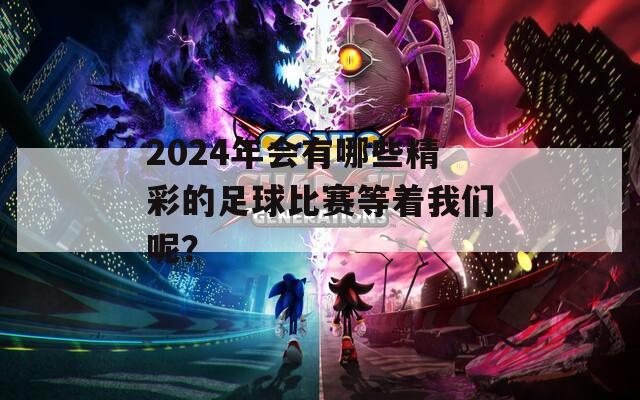 2024年会有哪些精彩的足球比赛等着我们呢？