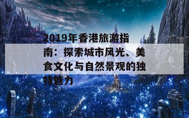 2019年香港旅游指南：探索城市风光、美食文化与自然景观的独特魅力