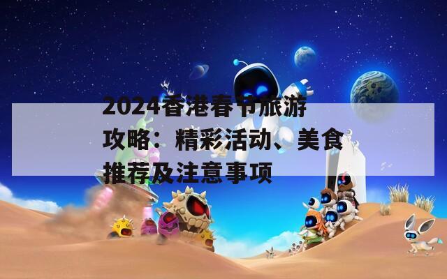 2024香港春节旅游攻略：精彩活动、美食推荐及注意事项