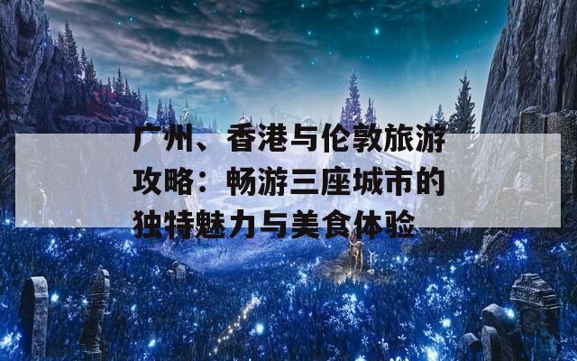 广州、香港与伦敦旅游攻略：畅游三座城市的独特魅力与美食体验