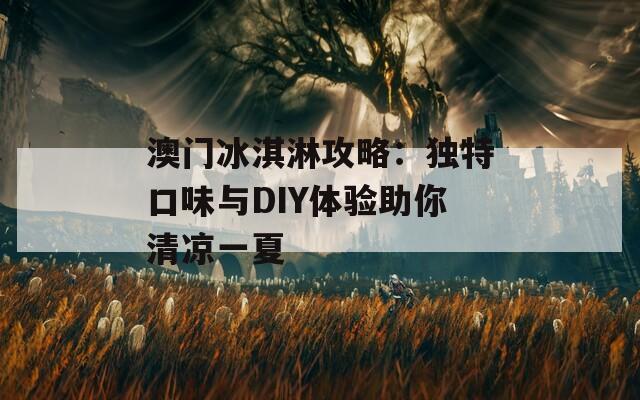 澳门冰淇淋攻略：独特口味与DIY体验助你清凉一夏