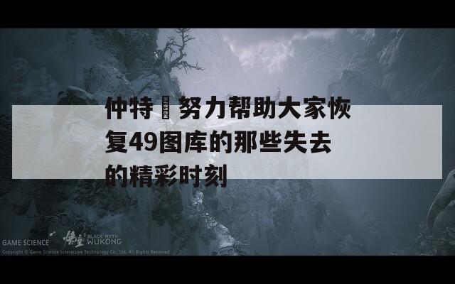 仲特誷努力帮助大家恢复49图库的那些失去的精彩时刻