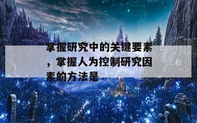 掌握研究中的关键要素，掌握人为控制研究因素的方法是