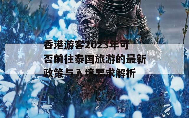 香港游客2023年可否前往泰国旅游的最新政策与入境要求解析