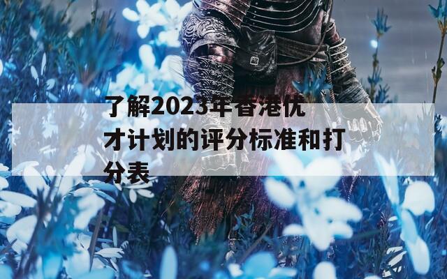 了解2023年香港优才计划的评分标准和打分表