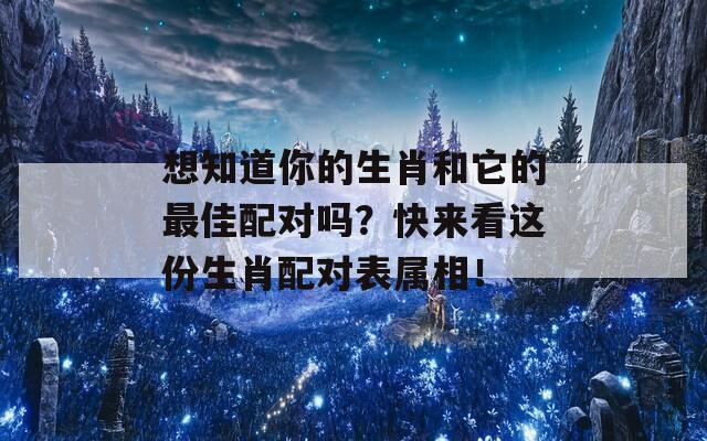 想知道你的生肖和它的最佳配对吗？快来看这份生肖配对表属相！