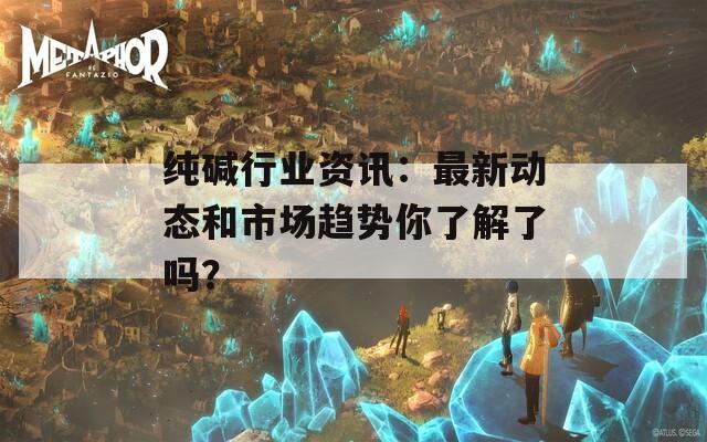 纯碱行业资讯：最新动态和市场趋势你了解了吗？