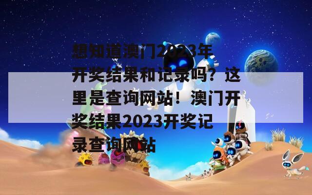 想知道澳门2023年开奖结果和记录吗？这里是查询网站！澳门开奖结果2023开奖记录查询网站