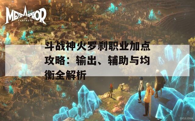 斗战神火罗刹职业加点攻略：输出、辅助与均衡全解析