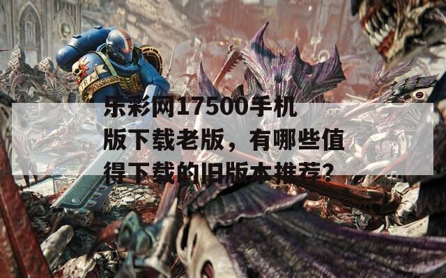 乐彩网17500手机版下载老版，有哪些值得下载的旧版本推荐？