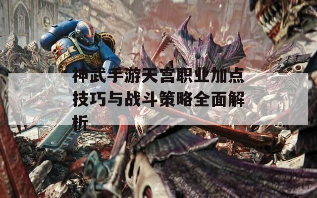 神武手游天宫职业加点技巧与战斗策略全面解析