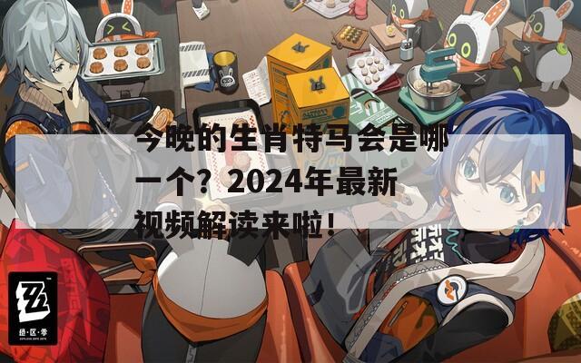 今晚的生肖特马会是哪一个？2024年最新视频解读来啦！