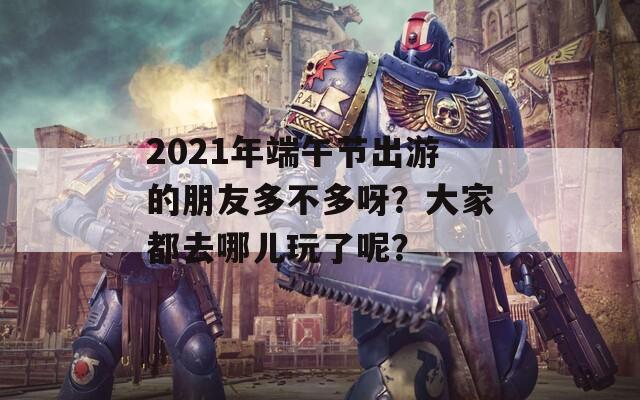 2021年端午节出游的朋友多不多呀？大家都去哪儿玩了呢？