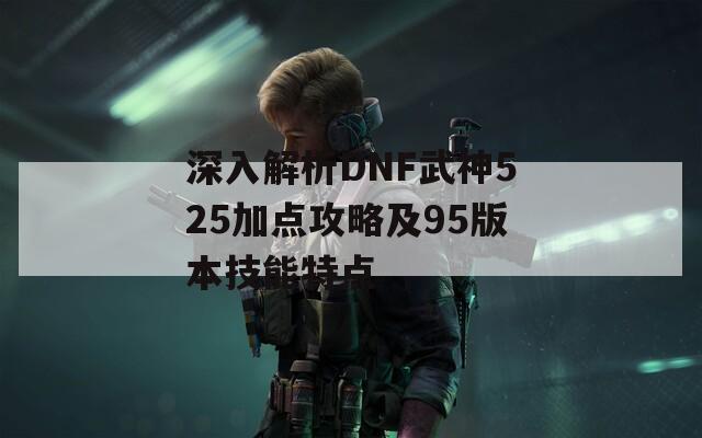 深入解析DNF武神525加点攻略及95版本技能特点