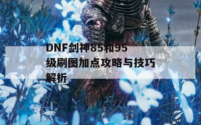 DNF剑神85和95级刷图加点攻略与技巧解析