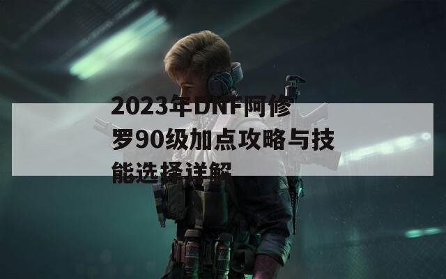 2023年DNF阿修罗90级加点攻略与技能选择详解