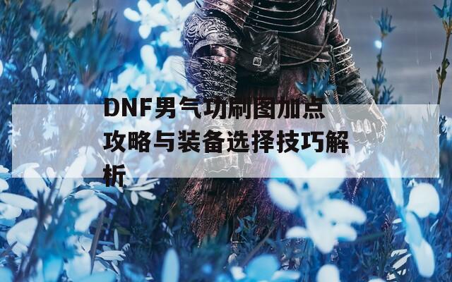 DNF男气功刷图加点攻略与装备选择技巧解析