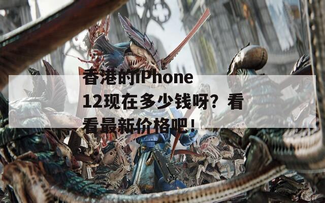 香港的iPhone 12现在多少钱呀？看看最新价格吧！