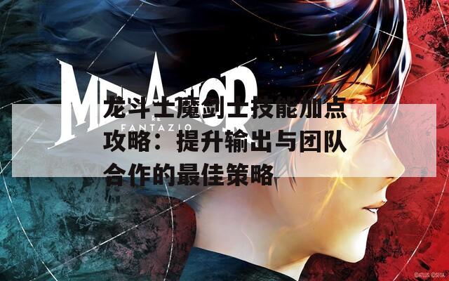 龙斗士魔剑士技能加点攻略：提升输出与团队合作的最佳策略