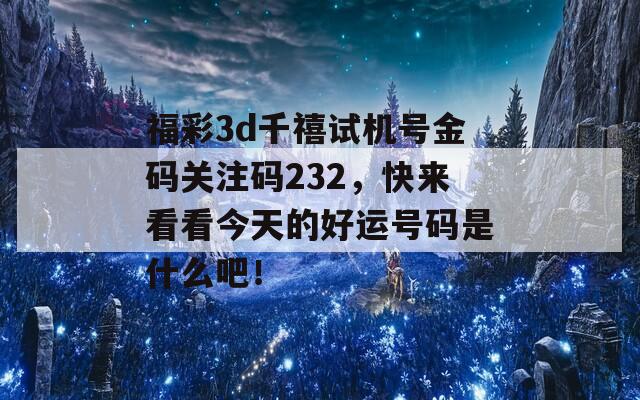 福彩3d千禧试机号金码关注码232，快来看看今天的好运号码是什么吧！