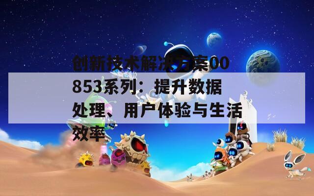 创新技术解决方案00853系列：提升数据处理、用户体验与生活效率