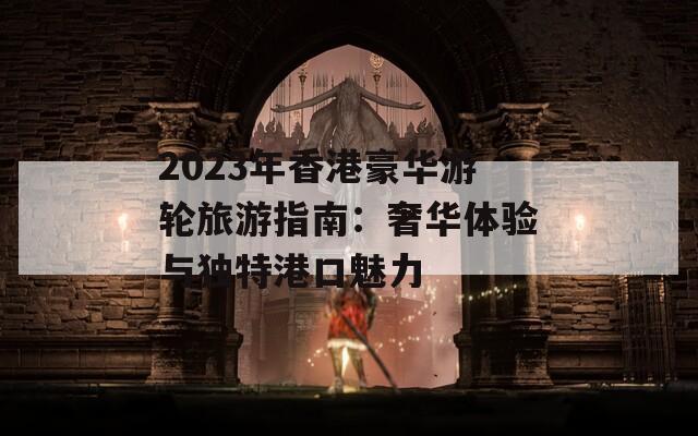 2023年香港豪华游轮旅游指南：奢华体验与独特港口魅力