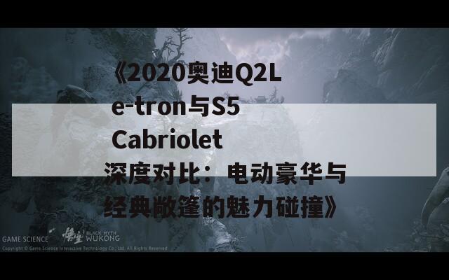 《2020奥迪Q2L e-tron与S5 Cabriolet深度对比：电动豪华与经典敞篷的魅力碰撞》